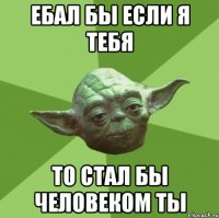 ебал бы если я тебя то стал бы человеком ты