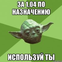 за 1.04 по назначению используй ты