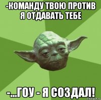 -команду твою против я отдавать тебе -...гоу - я создал!