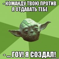 - команду твою против я отдавать тебе - ... гоу! я создал!