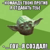 - команду твою против я отдавать тебе - ... гоу - я создал!