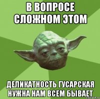 В вопросе сложном этом деликатность гусарская нужна нам всем бывает