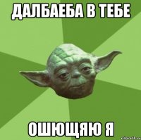 Далбаеба в тебе Ошющяю я