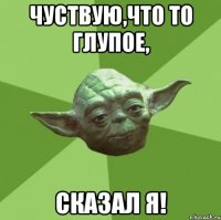 Чуствую,что то глупое, сказал я!