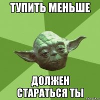 тупить меньше должен стараться ты