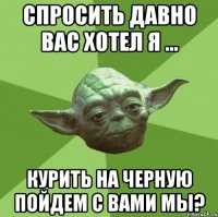 спросить давно вас хотел я ... курить на черную пойдем с вами мы?