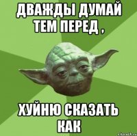 Дважды думай тем перед , хуйню сказать как