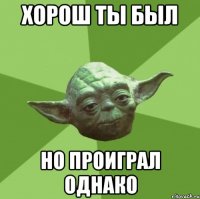 Хорош ты был Но проиграл однако