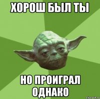 Хорош был ты Но проиграл однако