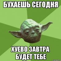 БУХАЕШЬ СЕГОДНЯ ХУЕВО ЗАВТРА БУДЕТ ТЕБЕ
