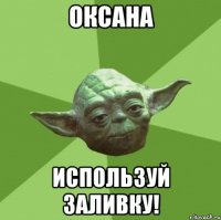 ОКСАНА ИСПОЛЬЗУЙ ЗАЛИВКУ!