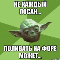 Не каждый посан... Поливать на форе может...