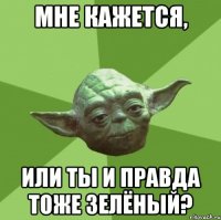 Мне кажется, или ты и правда тоже зелёный?
