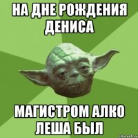 На дне рождения Дениса Магистром алко Леша был