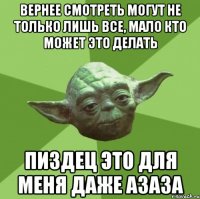 Вернее смотреть могут не только лишь все, мало кто может это делать Пиздец это для меня даже азаза