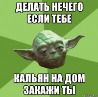 делать нечего если тебе кальян на дом закажи ты