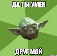 Да ты умен Друг мой