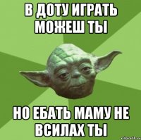 В доту играть можеш ты но ебать маму не всилах ты