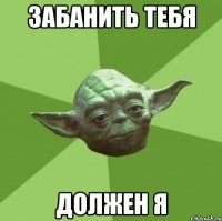 ЗАБАНИТЬ ТЕБЯ ДОЛЖЕН Я