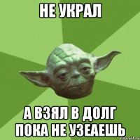 не украл а взял в долг пока не узеаешь