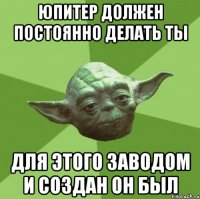 Юпитер должен постоянно делать ты Для этого заводом и создан он был
