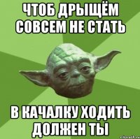 чтоб дрыщём совсем не стать в качалку ходить должен ты