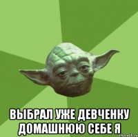  выбрал уже девченку домашнюю себе я
