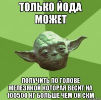 Только Йода может Получить по голове железякой которая весит На 100500 кг больше чем он скм