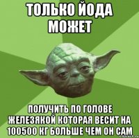Только Йода может Получить по голове железякой которая весит На 100500 кг больше чем он сам