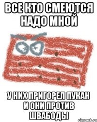 все кто смеются надо мной у них пригорел пукан и они против швабоды