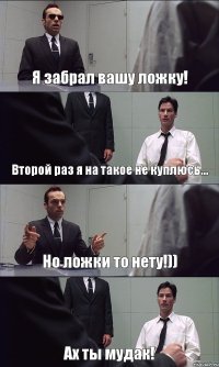 Я забрал вашу ложку! Второй раз я на такое не куплюсь... Но ложки то нету!)) Ах ты мудак!