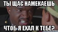 Ты щас намекаешь чтоб я ехал к тебе?