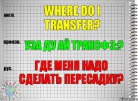 Where do I transfer? уэа ду ай трансфэ:? Где меня надо сделать пересадку?