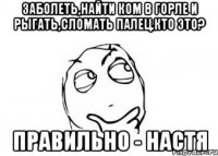 заболеть,найти ком в горле и рыгать,сломать палец.кто это? правильно - настя