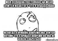 Моя девушка постоянно на меня злится изза того что я опаздываю но когда я прихожу вовремя она злится потому что я пришел вовремя но она не успела собраться