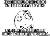 хм а если взять в баке 1000000 мл взять и купить весь банк и позволить себе не платить плюсь ты милиордер проблемы