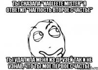 ты сказала "Nagleete mister" я ответил "наглость второе счастье" ты удалила меня из друзей так и не узнав, что ты мое первое счастье