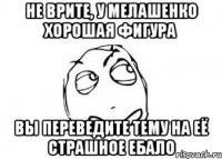 Не врите, у Мелашенко хорошая фигура Вы переведите тему на её страшное ебало