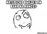 Интересно выедет ли Ваня на rhhcc? 