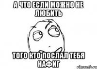 а что если можно не любить того кто послал тебя нафиг