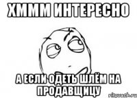 Хммм интересно а если одеть шлём на продавщицу