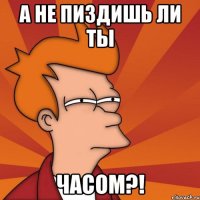 А не пиздишь ли ты часом?!