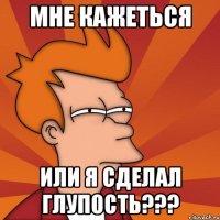 Мне кажеться Или я сделал глупость???