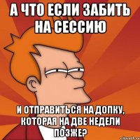 А ЧТО ЕСЛИ ЗАБИТЬ НА СЕССИЮ И ОТПРАВИТЬСЯ НА ДОПКУ, КОТОРАЯ НА ДВЕ НЕДЕЛИ ПОЗЖЕ?
