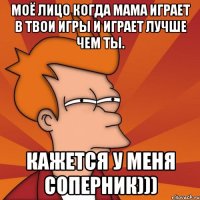 Моё лицо когда мама играет в твои игры и играет лучше чем ты. Кажется у меня соперник)))