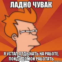 Ладно чувак Я устал отдыхать на работе, пойду домой работать