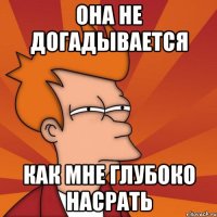 Она не догадывается КАК МНЕ ГЛУБОКО НАСРАТЬ