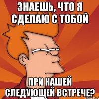 Знаешь, что я сделаю с тобой при нашей следующей встрече?