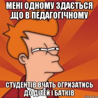 мені одному здається ,що в педагогічному студентів вчать огризатись до дітей і батків