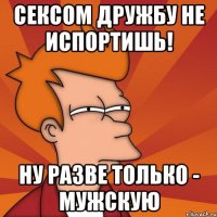 Сексом дружбу не испортишь! Ну разве только - мужскую